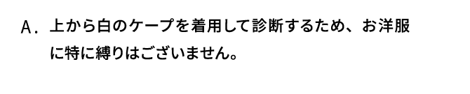 A．上から白のケープを着用して診断するため、お洋服に特に縛りはございません。