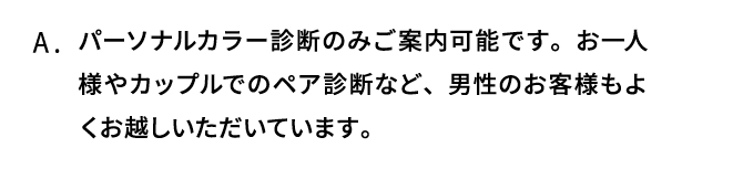 A．パーソナルカラー診断のみご案内可能です。お一人様やカップルでのペア診断など、男性のお客様もよくお越しいただいています。