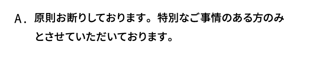 A．原則お断りしております。特別なご事情のある方のみとさせていただいております。