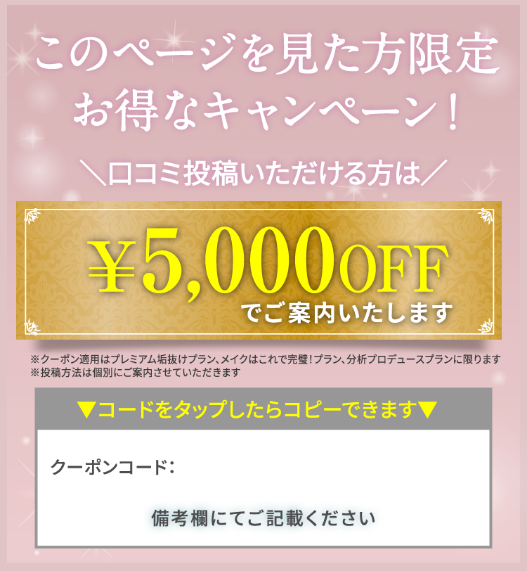 このページを見た方限定 お得なキャンペーン！｜＼口コミ投稿いただける方は／￥5,000OFFでご案内いたします※クーポン適用はプレミアム垢抜けプラン、メイクはこれで完璧！プラン、分析プロデュースプランに限ります ※投稿方法は個別にご案内させていただきます｜▼コードをタップしたらコピーできます▼　備考欄にてご記載ください