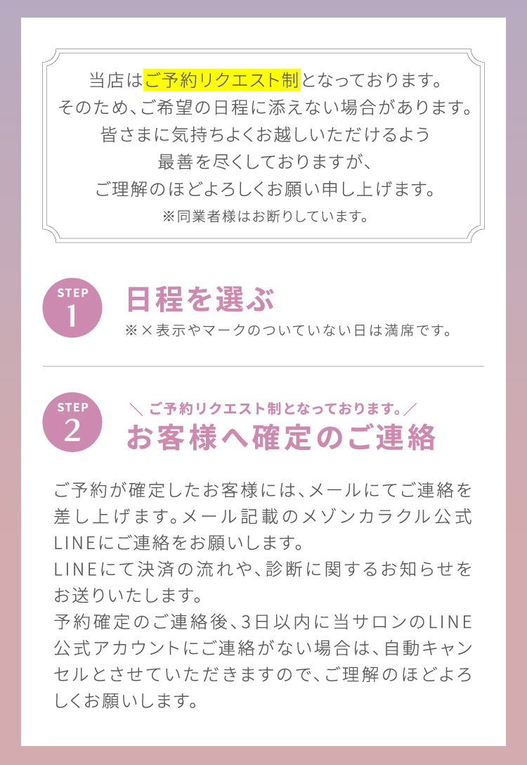 当店は[ご予約リクエスト制]となっております。そのため、ご希望の日程に添えない場合があります。皆さまに気持ちよくお越しいただけるよう最善を尽くしておりますが、ご理解のほどよろしくお願い申し上げます。※同業者様はお断りしています。STEP1 日程を選ぶ ※×表示やマークのついていない日は満席です。|STEP2 ＼ご予約リクエスト制となっております。／お客様へ確定のご連絡 ご予約が確定したお客様には、メールにてご連絡を差し上げます。メール記載のメゾンカラクル公式LINEにてご連絡をお願いします。LINEにて決済の流れや、診断に関するお知らせをお送りいたします。予約確定のご連絡後、3日以内に当サロンのLINE公式アカウントにご連絡が無い場合は、自動キャンセルとさせていただきますので、ご理解のほどよろしくお願いします。