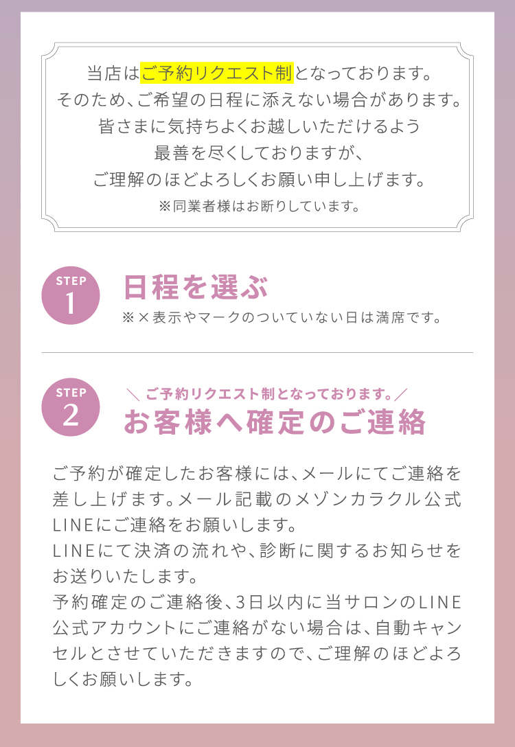 当店は[ご予約リクエスト制]となっております。そのため、ご希望の日程に添えない場合があります。皆さまに気持ちよくお越しいただけるよう最善を尽くしておりますが、ご理解のほどよろしくお願い申し上げます。※同業者様はお断りしています。STEP1 日程を選ぶ ※×表示やマークのついていない日は満席です。|STEP2 ＼ご予約リクエスト制となっております。／お客様へ確定のご連絡 ご予約が確定したお客様には、メールにてご連絡を差し上げます。メール記載のメゾンカラクル公式LINEにてご連絡をお願いします。LINEにて決済の流れや、診断に関するお知らせをお送りいたします。予約確定のご連絡後、3日以内に当サロンのLINE公式アカウントにご連絡が無い場合は、自動キャンセルとさせていただきますので、ご理解のほどよろしくお願いします。