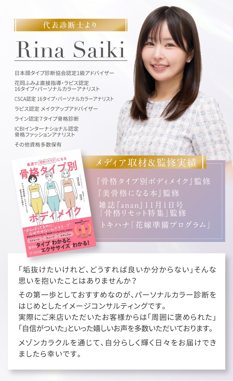 【代表診断士より】Rina Saiki｜日本顔タイプ診断協会認定1級アドバイザー 花岡ふみよ直接指導・ラピス認定 16タイプ・パーソナルカラーアナリスト　CSCA認定16タイプ・パーソナルカラーアナリスト　ラピス認定メイクアップアドバイザー　ライン認定7タイプ骨格診断　ICBIインターナショナル認定 骨格ファッションアナリスト　その他資格多数保有｜【メディア取材＆監修実績】『骨格タイプ別ボディメイク』監修 『美骨格になる本』監修 雑誌『anan』11月1日号「骨格リセット特集」監修 トキハナ「花嫁準備プログラム」｜「垢抜けたいけれど、どうすれば良いか分からない」そんな思いを抱いたことはありませんか？　その第一歩としておすすめなのが、パーソナルカラー診断をはじめとしたイメージコンサルティングです。実際にご来店いただいたお客様からは「周囲に褒められた」「自信がついた」といった嬉しいお声を多数いただいております。　メゾンカラクルを通じて、自分らしく輝く日々をお届けできましたら幸いです。