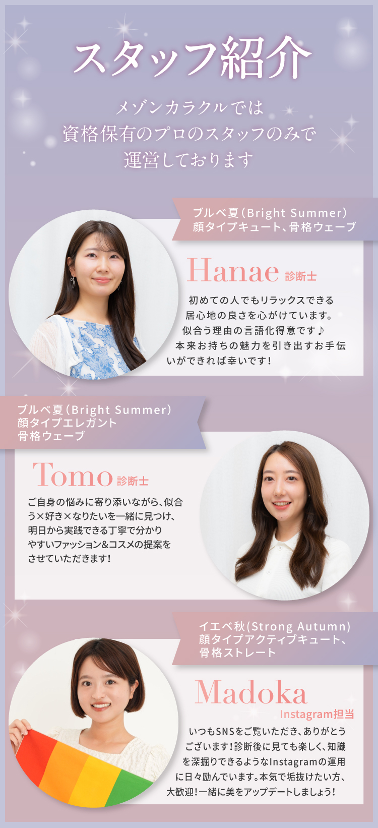【スタッフ紹介】メゾンカラクルでは資格保有のプロのスタッフのみで運営しております｜ブルベ夏（Cool Summer）顔タイプエレガント、骨格ウェーブ｜Chinatsu 診断士 / 初めての人でもリラックスできる和やかな雰囲気を心がけています。似合う理由の言語化得意です♪ナチュラル上品メイク＆好きと似合う掛け合わせならお任せください！／ブルベ冬（Vivid Winter）、顔タイプアクティブキュート、骨格ストレート｜Moe バックオフィス担当 / お客様が安心してサロンで過ごせるよう、サポートを行っています。最新美容トレンドのリサーチが得意で、みなさまに喜んでいただける企画づくりが得意です★診断・メイクがもっとワクワクできる体験となるよう、バックオフィスから支えています♪｜イエベ秋（Strong Autumn）顔タイプアクティブキュート、骨格ストレート｜Madoka Instagram担当 / いつもSNSをご覧いただき、ありがとうございます！診断後に見ても楽しく、知識を深堀りできるようなInstagramの運用に日々励んでいます。本気で垢抜けたい方、大歓迎！一緒に美をアップデートしましょう！