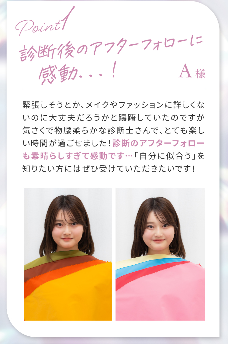 【Point1】診断後のアフターフォローに感動…！｜記帳しそうとか、メイクやファッションに詳しくないのに大丈夫だろうかと躊躇していたのですが気さくで物腰柔らかな診断士さんで、とても楽しい時間が過ごせました！診断後のアフターフォローも素晴らしすぎて感動です…「自分に似合う」を知りたい方にはぜひ受けていただきたいです！
