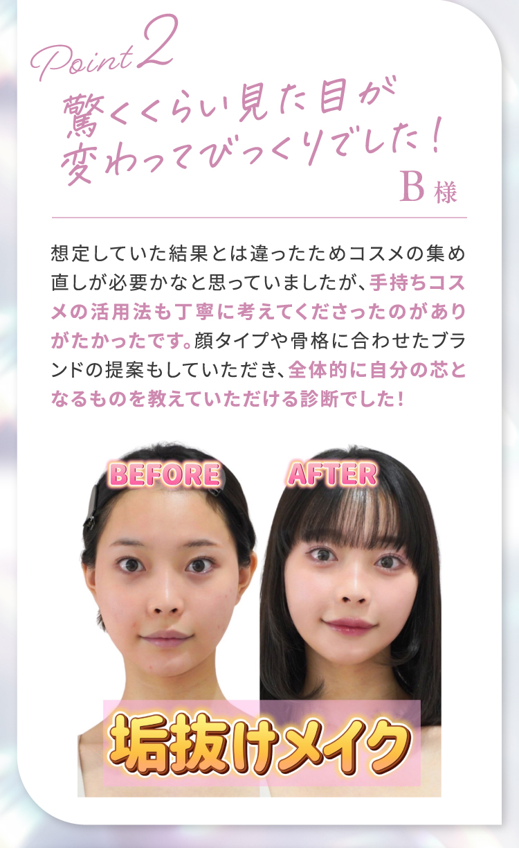 【Point2】驚くくらい見た目が変わってびっくりでした！｜想定していた結果とは違ったためコスメの集め直しが必要かなと思っていましたが、手持ちのコスメ活用法も丁寧に考えてくださったのがありがたかったです。顔タイプや骨格に合わせたブランドの提案もしていただき、全体的に自分の芯となるものを教えていただける診断でした！