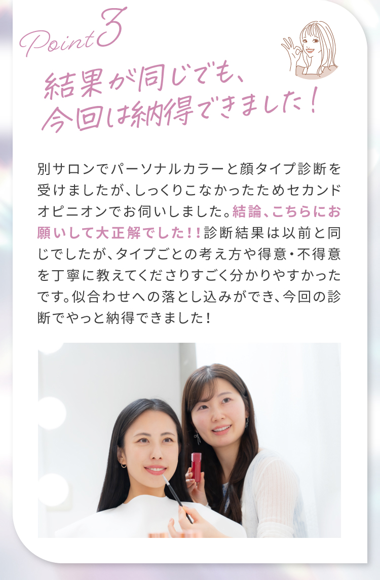 【Point3】結果が同じでも、今回は納得できました！｜別サロンでパーソナルカラーと顔タイプ診断を受けましたが、しっくりこなかったためセカンドオピニオンでお伺いしました。結論、こちらにお願いして大正解でした！！診断結果は以前と同じでしたが、タイプごとの考え方や得意・不得意を丁寧に教えてくださりすごく分かりやすかったです。似合わせへの落とし込みができ、今回の診断でやっと納得できました！