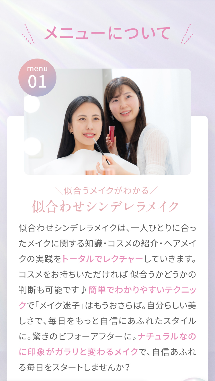 ＼メニューについて／ menu01|＼似合うメイクがわかる／似合わせシンデレラメイク　似合わせシンデレラメイクは、一人ひとりに合ったメイクに関する知識・コスメの紹介・ヘアメイクの実践をトータルでレクチャーしていきます。コスメをお持ちいただければ似合うかどうかの判断も可能です♪簡単でわかりやすいテクニックで「メイク迷子」はもうおさらば。自分らしい美しさで、毎日をもっと自信にあふれたスタイルに。驚きのビフォーアフターに。ナチュラルなのに印象がガラリと変わるメイクで、自信あふれる毎日をスタートしませんか？