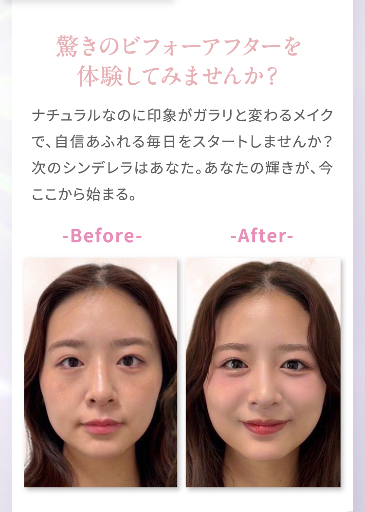 驚きのビフォーアフターを体験してみませんか？｜ナチュラルなのに印象がガラリと変わるメイクで、自身あふれる毎日をスタートしませんか？次のシンデレラはあなた。あなたの輝きが、今ここから始まる。