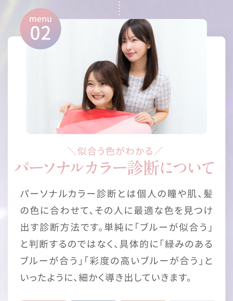 menu02|＼似合う色がわかる／パーソナルカラー診断について　パーソナルカラー診断とは個人の瞳や肌、髪の色に合わせて、その人に最適な色を見つけ出す診断方法です。単純に「ブルーが似合う」と判断するのではなく、具体的に「緑みのあるブルーが合う」「彩度の高いブルーが合う」といったいように、細かく導きだしていきます。