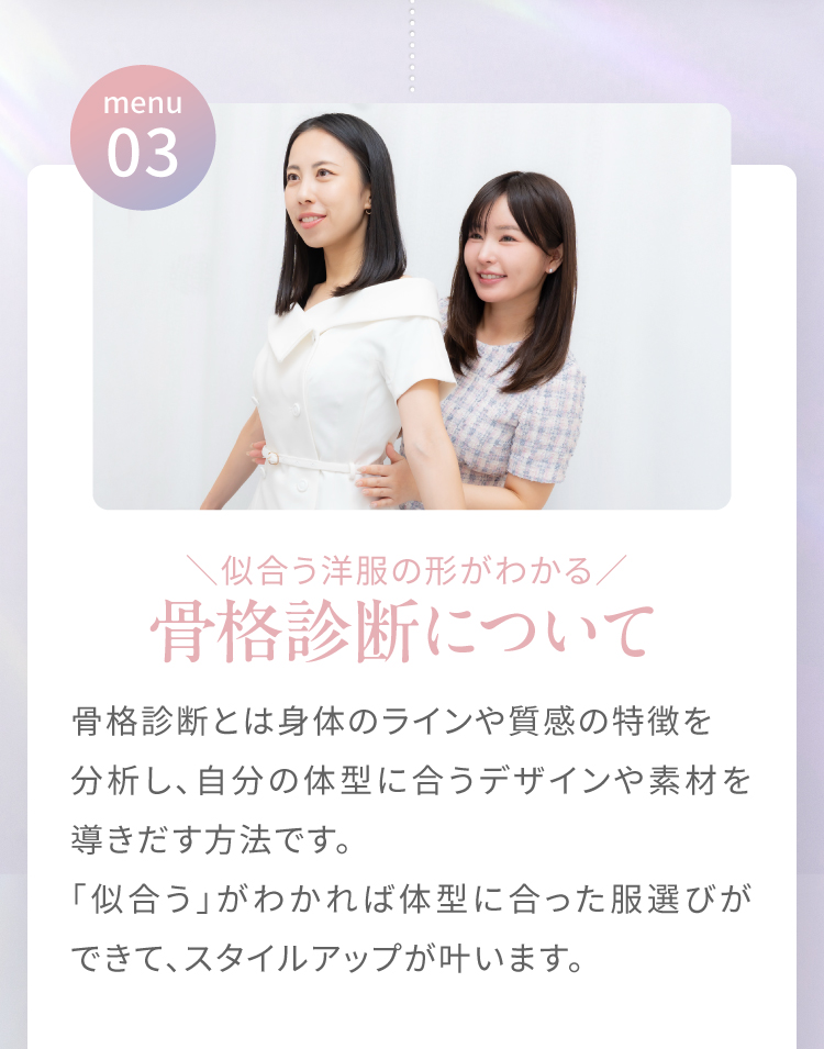 menu03|＼似合う洋服の形が分かる／骨格診断について　骨格診断とは身体のラインや質感の特徴を分析し、自分の体型に合うデザインや素材を導きだす方法です。「似合う」が分かれば体型に合った服選びができて、スタイルアップが叶います。