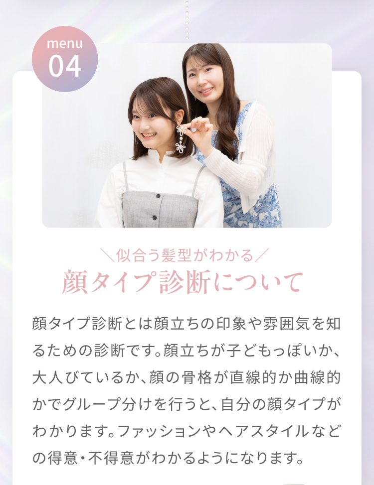 menu04|＼似合う髪型がわかる／顔タイプ診断について　顔タイプ診断とは顔立ちの印象や雰囲気を知るための診断です。顔立ちが子どもっぽいか、大人びているか、顔の骨格が直線的か曲線的かでグループ分けを行うと、自分の顔タイプがわかります。ファッションやヘアスタイルなどの得意・不得意がわかるようになります。