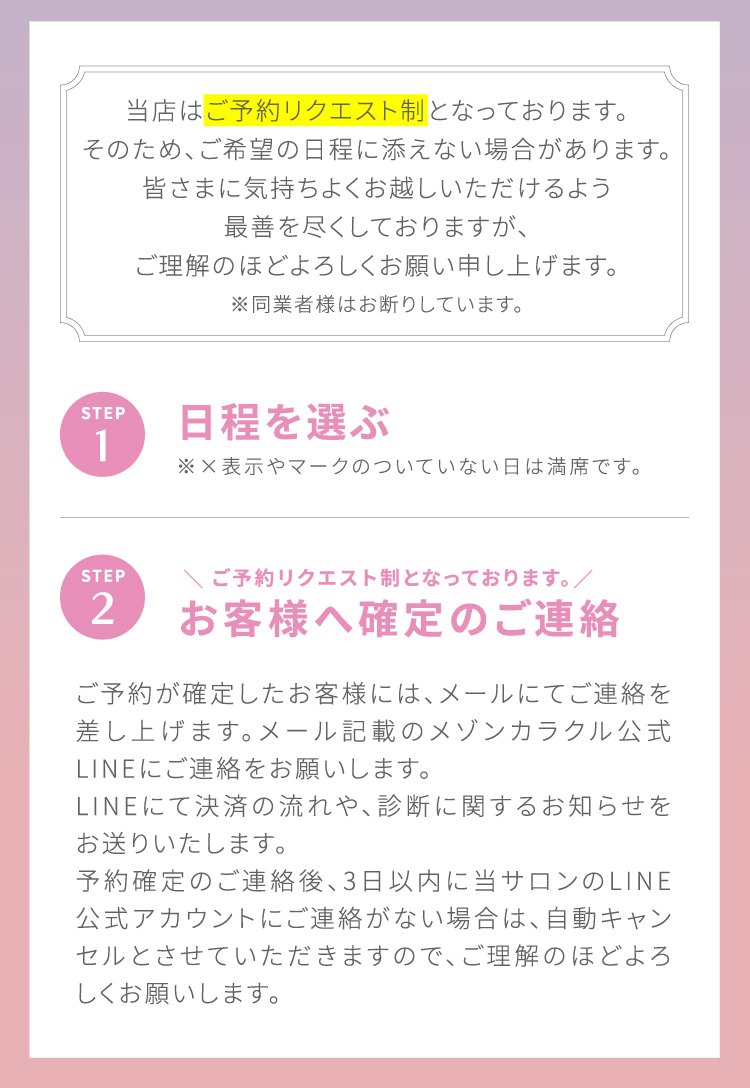当店は[ご予約リクエスト制]となっております。そのため、ご希望の日程に添えない場合があります。皆さまに気持ちよくお越しいただけるよう最善を尽くしておりますが、ご理解のほどよろしくお願い申し上げます。※同業者様はお断りしています。STEP1 日程を選ぶ ※×表示やマークのついていない日は満席です。|STEP2 ＼ご予約リクエスト制となっております。／お客様へ確定のご連絡 ご予約が確定したお客様には、メールにてご連絡を差し上げます。メール記載のメゾンカラクル公式LINEにてご連絡をお願いします。LINEにて決済の流れや、診断に関するお知らせをお送りいたします。予約確定のご連絡後、3日以内に当サロンのLINE公式アカウントにご連絡が無い場合は、自動キャンセルとさせていただきますので、ご理解のほどよろしくお願いします。
