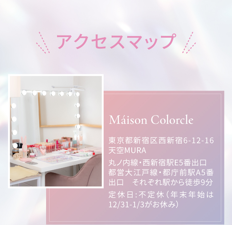 アクセスマップ｜Maison Colorcle 東京都新宿区西新宿6-12-16 天空MURA 丸ノ内線・西新宿駅E5番出口 ／ 都営大江戸線・都庁前駅A5番出口 それぞれ駅から徒歩9分｜定休日：不定休（年末年始は12/31～1/3がお休み）